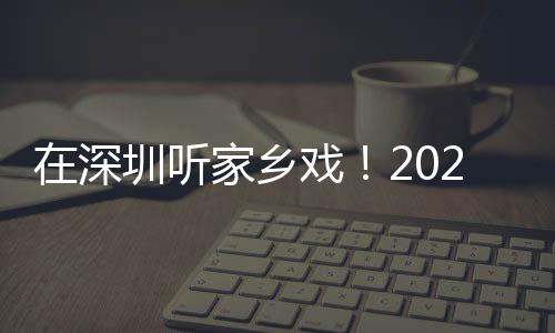 在深圳听家乡戏！2023深圳市民办戏曲院团展演圆满收官