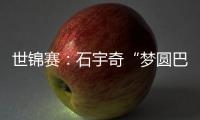 世锦赛：石宇奇“梦圆巴黎”“圣坛”组合问鼎女双