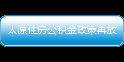 太原住房公积金政策再放宽